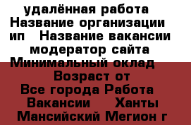 удалённая работа › Название организации ­ ип › Название вакансии ­ модератор сайта › Минимальный оклад ­ 39 500 › Возраст от ­ 18 - Все города Работа » Вакансии   . Ханты-Мансийский,Мегион г.